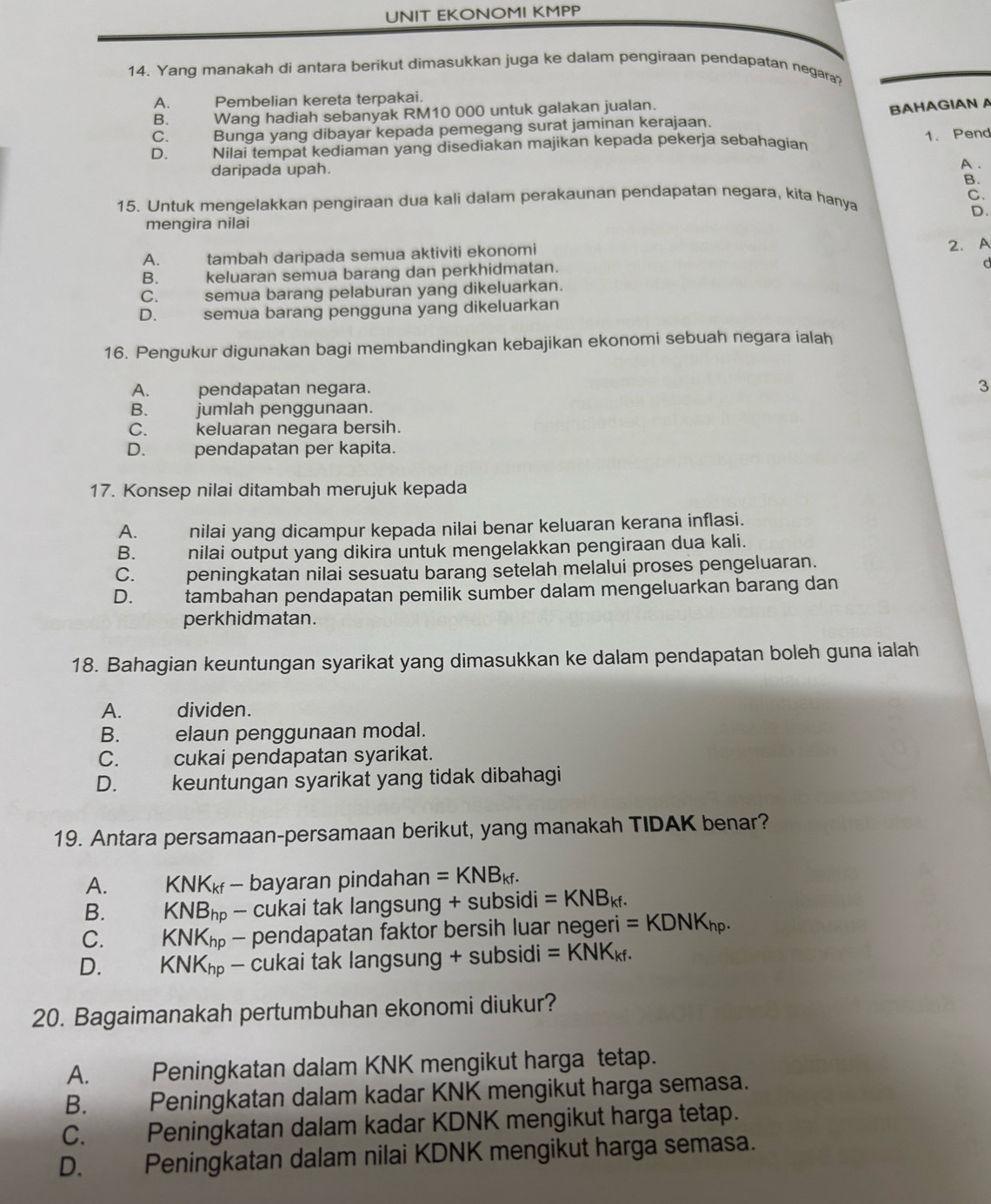 UNIT EKONOMI KMPP
14. Yang manakah di antara berikut dimasukkan juga ke dalam pengiraan pendapatan negara?
A. Pembelian kereta terpakai.
B. Wang hadiah sebanyak RM10 000 untuk galakan jualan.
BAHAGIAN A
C. Bunga yang dibayar kepada pemegang surat jaminan kerajaan.
1. Pend
D. Nilai tempat kediaman yang disediakan majikan kepada pekerja sebahagian
daripada upah.
A .
B.
C.
15. Untuk mengelakkan pengiraan dua kali dalam perakaunan pendapatan negara, kita hanya
mengira nilai D.
A. tambah daripada semua aktiviti ekonomi 2. A
B. keluaran semua barang dan perkhidmatan.
d
C. semua barang pelaburan yang dikeluarkan.
D. semua barang pengguna yang dikeluarkan
16. Pengukur digunakan bagi membandingkan kebajikan ekonomi sebuah negara ialah
A. pendapatan negara.
3
B. jumlah penggunaan.
C. keluaran negara bersih.
D. pendapatan per kapita.
17. Konsep nilai ditambah merujuk kepada
A. nilai yang dicampur kepada nilai benar keluaran kerana inflasi.
B. nilai output yang dikira untuk mengelakkan pengiraan dua kali.
C. peningkatan nilai sesuatu barang setelah melalui proses pengeluaran.
D.   tambahan pendapatan pemilik sumber dalam mengeluarkan barang dan
perkhidmatan.
18. Bahagian keuntungan syarikat yang dimasukkan ke dalam pendapatan boleh guna ialah
A. dividen.
B. elaun penggunaan modal.
C. cukai pendapatan syarikat.
D.  keuntungan syarikat yang tidak dibahagi
19. Antara persamaan-persamaan berikut, yang manakah TIDAK benar?
A. K NK_k - bayaran pindahan =KNB_kf.
B. KNB_hp - cukai tak langsung + subsidi =KNB_kf.
C.        KN K_hp - pendapatan faktor bersih luar negeri =KDNK_hp.
D. KNK_hp - cukai tak langsung + subsidi =KNK_kf.
20. Bagaimanakah pertumbuhan ekonomi diukur?
A. Peningkatan dalam KNK mengikut harga tetap.
B. Peningkatan dalam kadar KNK mengikut harga semasa.
C. Peningkatan dalam kadar KDNK mengikut harga tetap.
D. Peningkatan dalam nilai KDNK mengikut harga semasa.