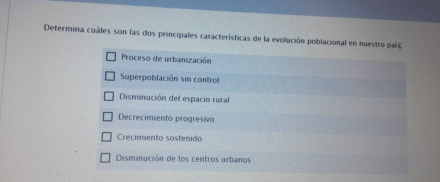 Determina cuáles son las dos principales características de la evolución poblacional en nuestro país.
Proceso de urbanización
Superpoblación sin control
Disminución del espacio rural
Decrecimiento progresivo
Crecimiento sostenido
Disminución de los centros urbanos