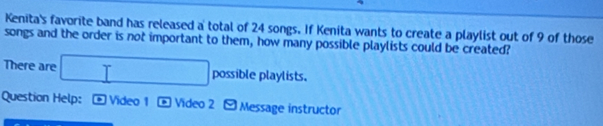 Kenita's favorite band has released a total of 24 songs. If Kenita wants to create a playlist out of 9 of those 
songs and the order is not important to them, how many possible playlists could be created? 
There are □ possible playlists. 
Question Help: Video 1 a Video 2 9 Message instructor