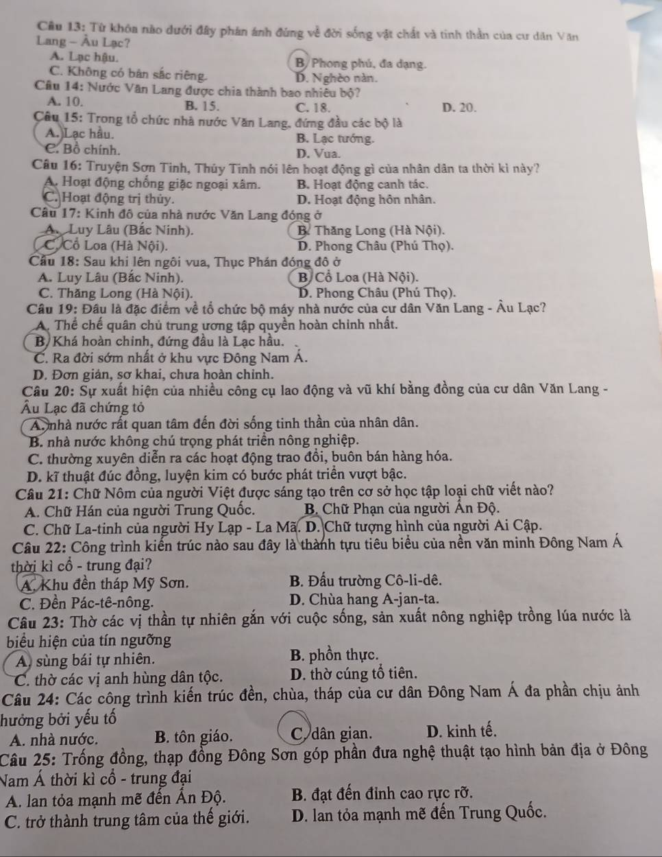 Từ khóa nào dưới đây phán ánh đùng về đời sống vật chất và tinh thần của cư dân Văn
Lang - Âu Lạc?
A. Lạc hậu. B/ Phong phú, đa dạng.
C. Không có bản sắc riêng. D. Nghèo nàn.
Câu 14: Nước Văn Lang được chia thành bao nhiêu bộ?
A. 10. B. 15. C. 18. D. 20.
Câu 15: Trong tổ chức nhà nước Văn Lang, đứng đầu các bộ là
A. Lạc hầu. B. Lạc tướng.
C. Bồ chính. D. Vua.
Câu 16: Truyện Sơn Tinh, Thủy Tinh nói lên hoạt động gì của nhân dân ta thời kì này?
A. Hoạt động chống giặc ngoại xâm. B. Hoạt động canh tác.
C. Hoạt động trị thủy. D. Hoạt động hôn nhân.
* Câu 17: Kinh đô của nhà nước Văn Lang đóng ở
A. Luy Lâu (Bắc Ninh). B Thăng Long (Hà Nội).
C. Cổ Loa (Hà Nội). D. Phong Châu (Phú Thọ).
Cầu 18: Sau khi lên ngôi vua, Thục Phán đóng đô ở
A. Luy Lâu (Bắc Ninh). B Cổ Loa (Hà Nội).
C. Thăng Long (Hà Nội). D. Phong Châu (Phú Thọ).
Câu 19: Đầu là đặc điểm về tổ chức bộ máy nhà nước của cư dân Văn Lang - Âu Lạc?
A. Thể chế quân chủ trung ương tập quyền hoàn chinh nhất.
B Khá hoàn chinh, đứng đầu là Lạc hầu.
C. Ra đời sớm nhất ở khu vực Đông Nam Á.
D. Đơn giản, sơ khai, chưa hoàn chỉnh.
Câu 20: Sự xuất hiện của nhiều công cụ lao động và vũ khí bằng đồng của cư dân Văn Lang -
Âu Lạc đã chứng tỏ
Aunhà nước rất quan tâm đến đời sống tinh thần của nhân dân.
B. nhà nước không chú trọng phát triển nông nghiệp.
C. thường xuyên diễn ra các hoạt động trao đồi, buôn bán hàng hóa.
D. kĩ thuật đúc đồng, luyện kim có bước phát triển vượt bậc.
Câu 21: Chữ Nôm của người Việt được sáng tạo trên cơ sở học tập loại chữ viết nào?
A. Chữ Hán của người Trung Quốc.  B Chữ Phạn của người Ấn Độ.
C. Chữ La-tinh của người Hy Lạp - La Mã. D. Chữ tượng hình của người Ai Cập.
Câu 22: Công trình kiến trúc nào sau đây là thành tựu tiêu biểu của nền văn minh Đông Nam Á
thời kì cổ - trung đại?
A. Khu đền tháp Mỹ Sơn. B. Đấu trường Cô-li-dê.
C. Đền Pác-tê-nông. D. Chùa hang A-jan-ta.
Câu 23: Thờ các vị thần tự nhiên gắn với cuộc sống, sản xuất nông nghiệp trồng lúa nước là
biểu hiện của tín ngưỡng
A sùng bái tự nhiên. B. phồn thực.
C. thờ các vị anh hùng dân tộc. D. thờ cúng tổ tiên.
Câu 24: Các công trình kiến trúc đền, chùa, tháp của cư dân Đông Nam Á đa phần chịu ảnh
hưởng bởi yếu tố
A. nhà nước. B. tôn giáo. C dân gian. D. kinh tế.
Câu 25: Trống đồng, thạp đồng Đông Sơn góp phần đưa nghệ thuật tạo hình bản địa ở Đông
Nam Á thời kì cổ - trung đại
A. lan tỏa mạnh mẽ đến Ấn Độ.  B. đạt đến đỉnh cao rực rỡ.
C. trở thành trung tâm của thế giới. D. lan tỏa mạnh mẽ đến Trung Quốc.