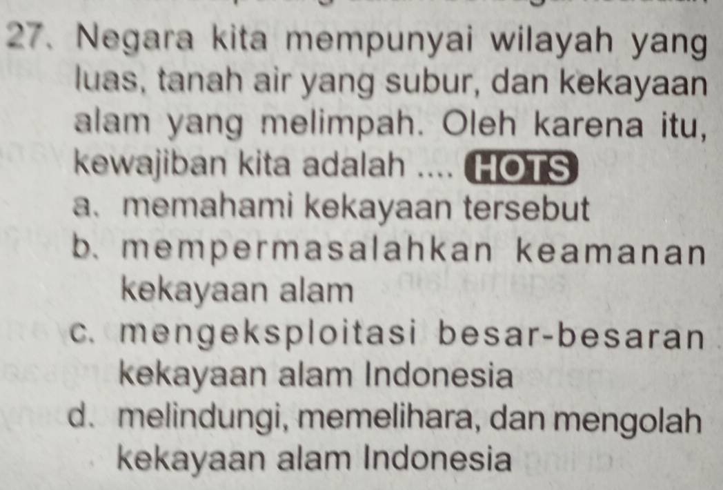 Negara kita mempunyai wilayah yang
luas, tanah air yang subur, dan kekayaan
alam yang melimpah. Oleh karena itu,
kewajiban kita adalah .... HOTS
a. memahami kekayaan tersebut
b. mempermasalahkan keamanan
kekayaan alam
c. mengeksploitasi besar-besaran
kekayaan alam Indonesia
d. melindungi, memelihara, dan mengolah
kekayaan alam Indonesia