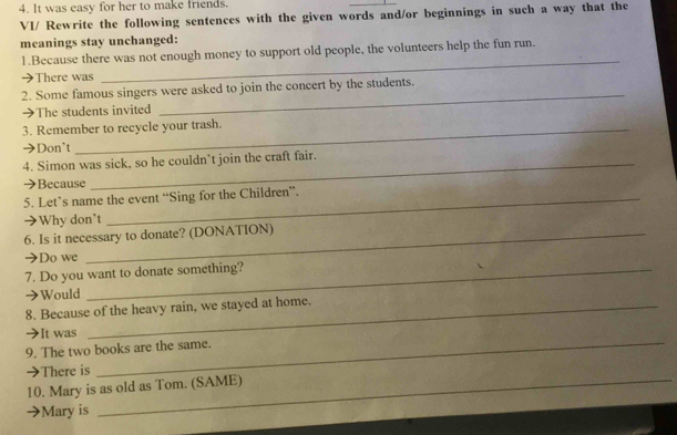 It was easy for her to make friends. 
VI/ Rewrite the following sentences with the given words and/or beginnings in such a way that the 
meanings stay unchanged: 
_ 
1.Because there was not enough money to support old people, the volunteers help the fun run. 
➔There was 
2. Some famous singers were asked to join the concert by the students. 
➔The students invited 
_ 
3. Remember to recycle your trash. 
→Don't 
4. Simon was sick, so he couldn’t join the craft fair. 
Because 
5. Let’s name the event “Sing for the Children”. 
→Why don't 
6. Is it necessary to donate? (DONATION) 
→Do we 
7. Do you want to donate something? 
Would 
8. Because of the heavy rain, we stayed at home. 
_ 
It was 
9. The two books are the same. 
_ 
→There is 
10. Mary is as old as Tom. (SAME) 
Mary is