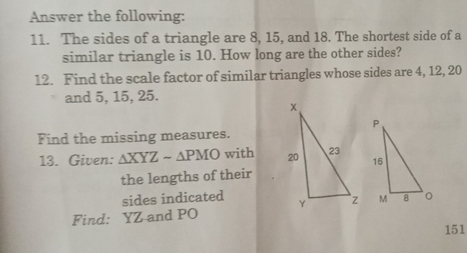 Answer the following: 
11. The sides of a triangle are 8, 15, and 18. The shortest side of a 
similar triangle is 10. How long are the other sides? 
12. Find the scale factor of similar triangles whose sides are 4, 12, 20
and 5, 15, 25. 
Find the missing measures. 
13. Given: △ XYZsim △ PMO with 
the lengths of their 
sides indicated 
Find: YZ and PO
151