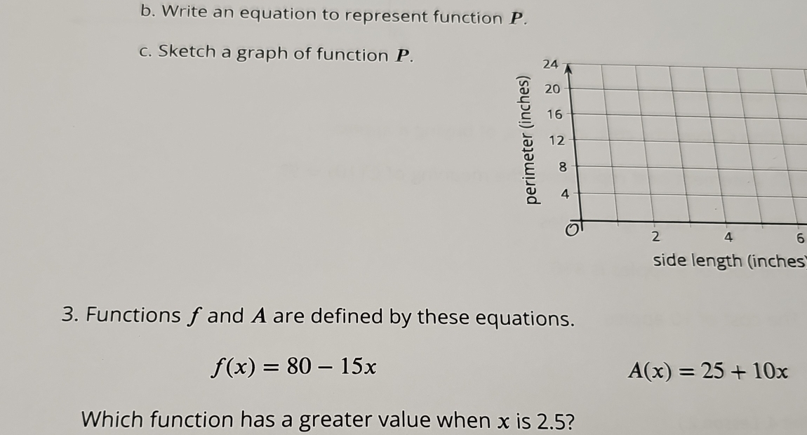 Write an equation to represent function P. 
c. Sketch a graph of function P. 
6 
side length (inches) 
3. Functions f and A are defined by these equations.
f(x)=80-15x
A(x)=25+10x
Which function has a greater value when x is 2.5?