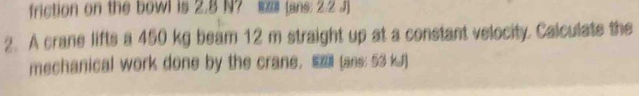 friction on the bowl is 2.8 N? (ans: 2.2 J ] 
2. A crane lifts a 450 kg beam 12 m straight up at a constant velocity. Calculate the 
mechanical work done by the crane. ■ (ans: 53 kJ)