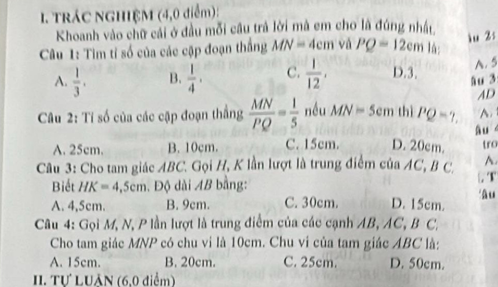 trác ngHIệM (4,0 điểm):
Khoanh vào chữ cái ở đầu mỗi cầu trả lời mà em cho là đúng nhất
Câu 1: Tìm tỉ số của các cập đoạn thắng MN=4cm vá PQ=12cm là; iu 2:
B.
C.  1/12 , D. 3.
A. 5
A.  1/3 .  1/4 , Au 3
AD
Câu 2: Tỉ số của các cập đoạn thắng  MN/PQ = 1/5  nều MN=5 em thì PQ=?, A
âu
C. 15cm.
A. 25cm. B. 10cm. D. 20cm. tro
Câu 3: Cho tam giác ABC. Gọi H, K lần lượt là trung điểm của AC, B C, A.
Biết HK=4,5cm. Độ dài AB bằng: . T
'âu
A. 4,5cm. B. 9cm. C. 30cm. D. 15cm.
Câu 4: Gọi M, N, P lần lượt là trung điểm của các cạnh AB, AC, B C,
Cho tam giác MNP có chu vi là 10cm. Chu vi của tam giác ABC là:
A. 15cm. B. 20cm. C. 25cm. D. 50cm.
. Tự LUÂN (6,0 điểm)