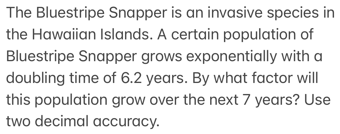 The Bluestripe Snapper is an invasive species in 
the Hawaiian Islands. A certain population of 
Bluestripe Snapper grows exponentially with a 
doubling time of 6.2 years. By what factor will 
this population grow over the next 7 years? Use 
two decimal accuracy.