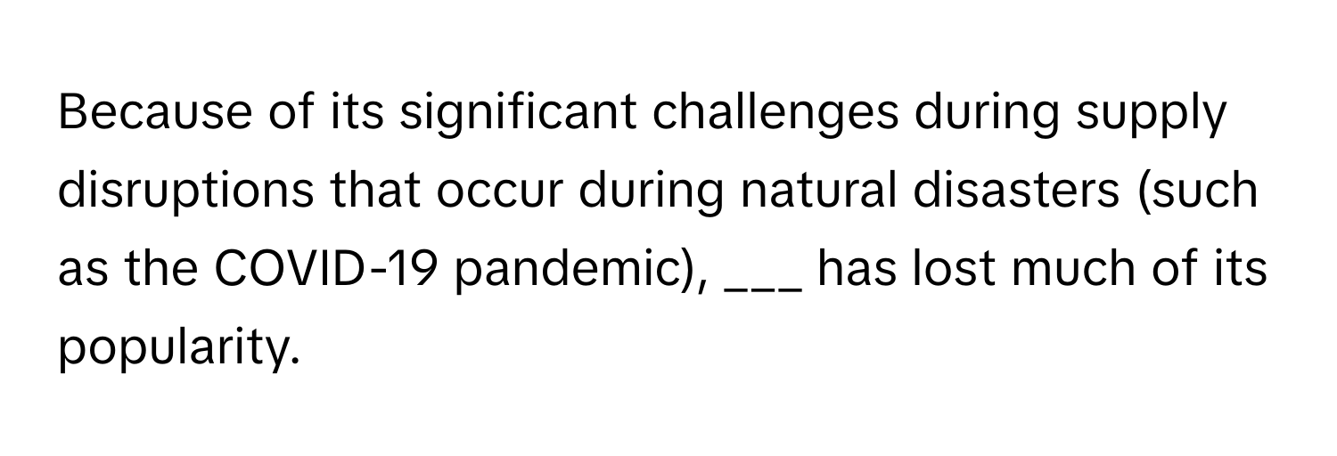 Because of its significant challenges during supply disruptions that occur during natural disasters (such as the COVID-19 pandemic), ___ has lost much of its popularity.