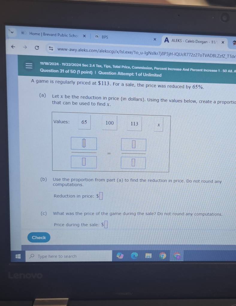 Home | Brevard Public Scho BPS ALEKS - Caleb Dorgan - 11/
www-awy.aleks.com/alekscgi/x/lsl.exe/1o_u-IgNslkr7j8P3jH-IQUcR772z27oTVADBLZzfZ_TTdx
11/18/2024 - 11/22/2024 Sec 2.4 Tax, Tips, Total Price, Commission, Percent Increase And Percent Increase 1 - 50 All. A
Question 31 of 50 (1 point) | Question Attempt: 1 of Unlimited
A game is regularly priced at $113. For a sale, the price was reduced by 65%.
(a) Let x be the reduction in price (in dollars). Using the values below, create a proportic
that can be used to find x.
(b) Use the proportion from part (a) to find the reduction in price. Do not round any
computations.
Reduction in price: $□
(c) What was the price of the game during the sale? Do not round any computations.
Price during the sale: $□
Check
Type here to search
Lenovo