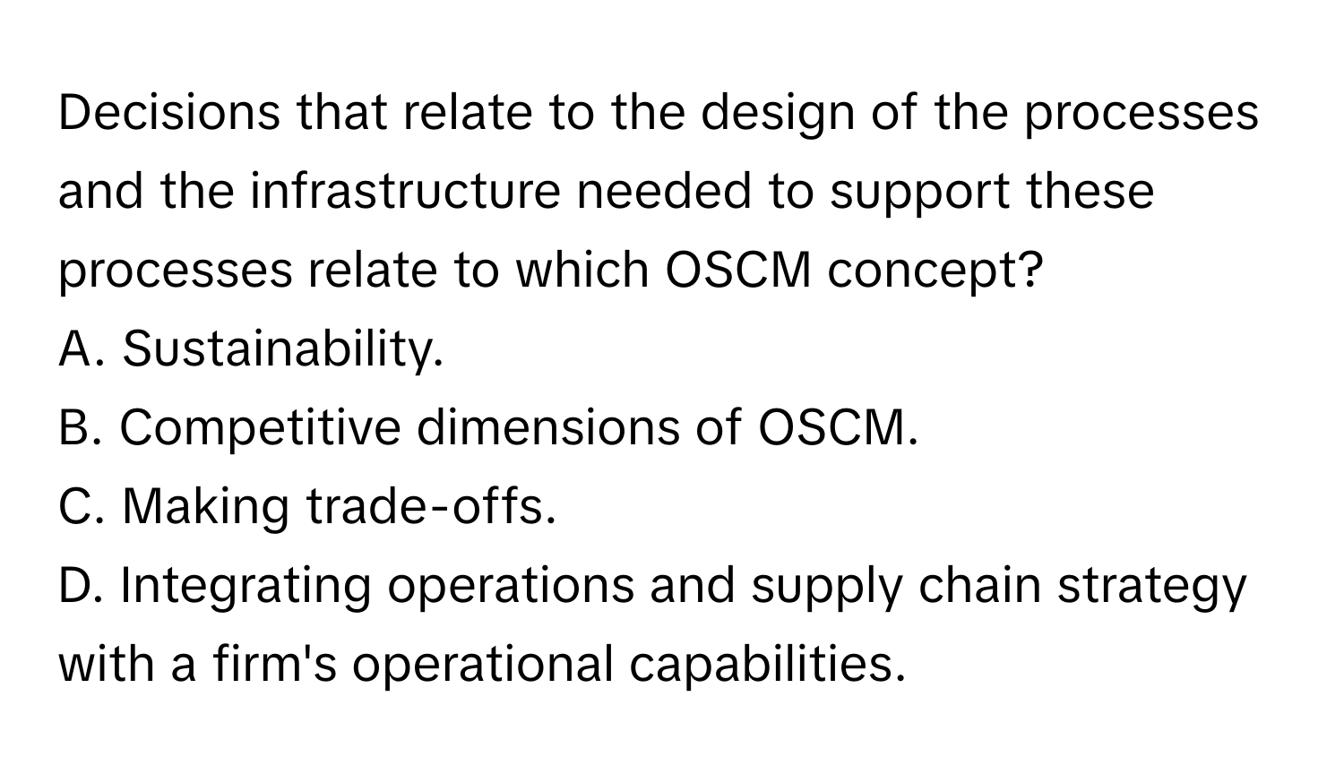 Decisions that relate to the design of the processes and the infrastructure needed to support these processes relate to which OSCM concept? 
A. Sustainability. 
B. Competitive dimensions of OSCM. 
C. Making trade-offs. 
D. Integrating operations and supply chain strategy with a firm's operational capabilities.