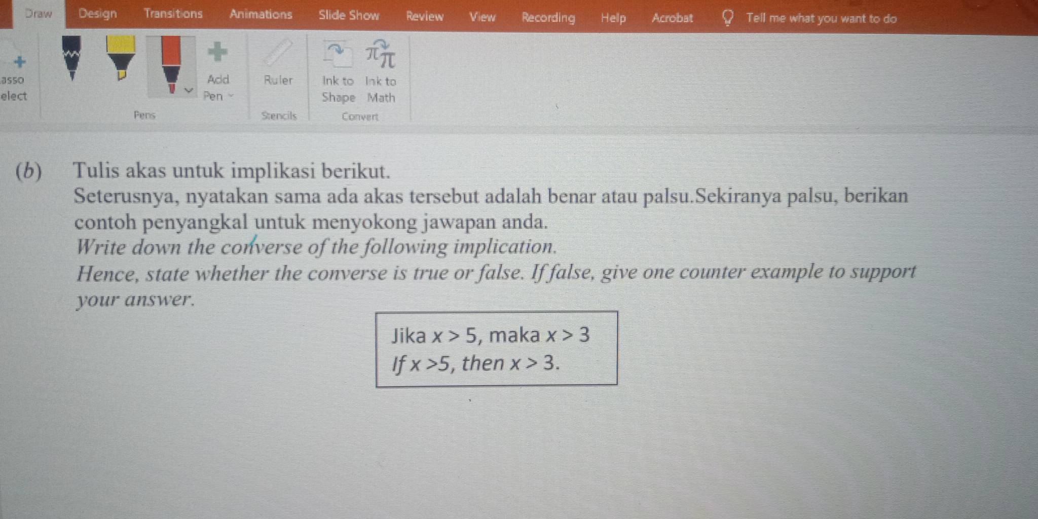 Draw Design Transitions Animations Slide Show Review View Recording Hellp Acrobat Tell me what you want to do 
3550 Acd Ruler Ink to Ink to 
elect Pen Shape Math 
Pens Stencils Convert 
(b) Tulis akas untuk implikasi berikut. 
Seterusnya, nyatakan sama ada akas tersebut adalah benar atau palsu.Sekiranya palsu, berikan 
contoh penyangkal untuk menyokong jawapan anda. 
Write down the converse of the following implication. 
Hence, state whether the converse is true or false. If false, give one counter example to support 
your answer. 
Jika x>5 , maka x>3
If x>5 , then x>3.