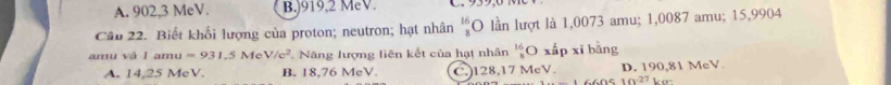 A. 902, 3 MeV. B.) 919, 2 MeV.
Câu 22. Biết khổi lượng của proton; neutron; hạt nhân beginarrayr 16 8endarray lần lượt là 1,0073 amu; 1,0087 amu; 15,9904
amu và l an u=931.5MeV/e^2 Năng lượng liên kết của hạt nhân beginarrayr 16 *  endarray O xấp xī bằng
A. 14,25 MeV. B. 18.76 MeV. C.) 128,17 MeV. D. 190,81 MeV. ko:
660510^(-27)