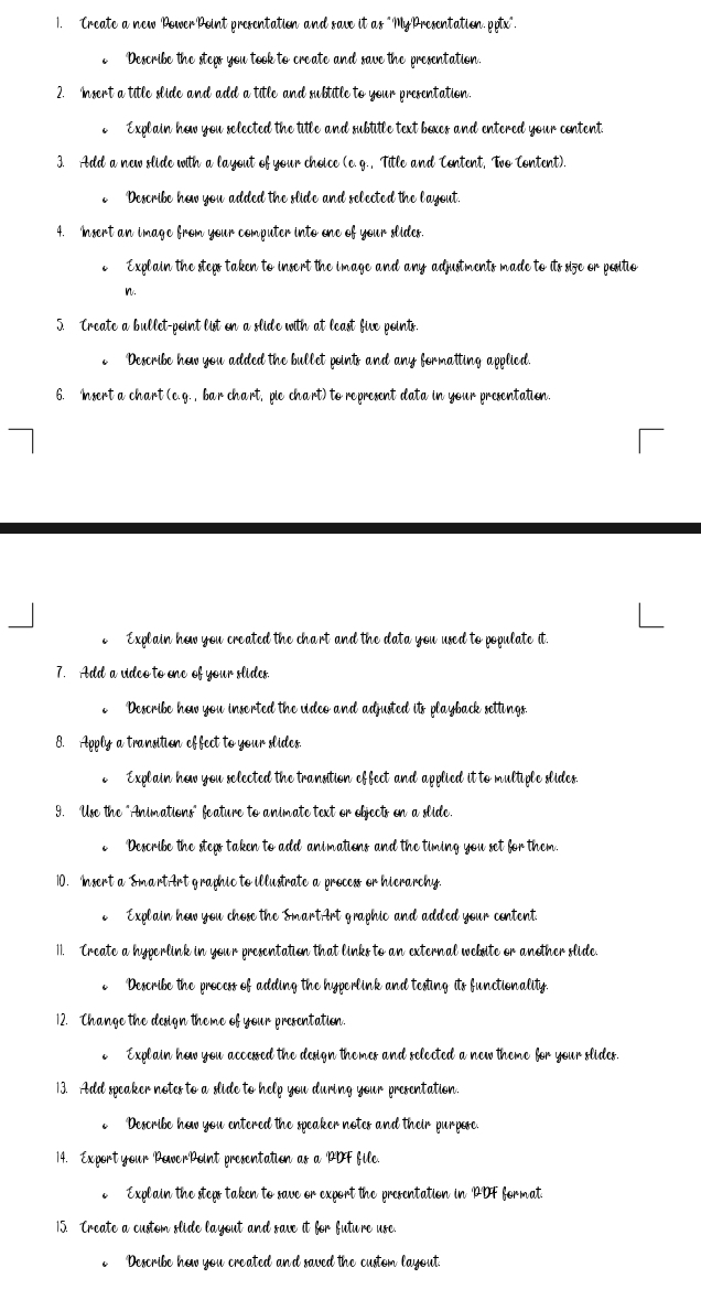 Treate a new Power Point presentation and save it as "MyPresentation. ptx".
c Describe the steps you took to create and save the presentation.
2. Insert a title slide and add a title and subtitle to your presentation
. Explain hew you selected the title and subtitle text bexes and entered your centent.
3. Add a new slide with a layout of your choice (c. g. , Title and Centent, Two Content).
e Describe hew you added the slide and selected the layout.
4. Insert an image from your computer into one of your slides.
Explain the steps taken to insert the image and any adjustments made to its size or pesitio
n.
5. Create a bullet-point list on a slide with at least five points.
Describe how you added the bullet points and any formatting applied.
6. Insert a chart (e.g. , bar chart, pio chart) to ropresent data in your presentation.
e Explain hew you created the chart and the data you used to populate it.
7. Add a video to one of your slides.
. Describe hew you insorted the video and adjusted its playback settings.
8. Apply a transition effect to your slides.
o  Explain how you selected the transition effect and applied it to multiple slides.
9. Use the "Animations" feature to animate text or objects on a slide.
. Describe the steps taken to add animations and the timing you set for them.
10. Insert a Smart Art graphic to illustrate a process or hicrarchy.
 Explain hew you chose the SmartArt graphic and added your centent.
11. Create a hyperlink in your presentation that links to an external website or another slide.
c Describe the process of adding the hyperlink and testing its functionality.
12. Change the design thome of your presentation.
Explain hew you accessed the design themes and selected a new theme for your slides
13. Add speaker notes to a slide to help you during your presentation.
e Describe hew you entered the speaker notes and their purpese.
14. Export your PewerPoint presentation as a PDF file.
o  Explain the steps taken to save or export the presentation in PDF format
15. Create a custom slide layout and save it for future use.
Describe hew you created and saved the custom layout.