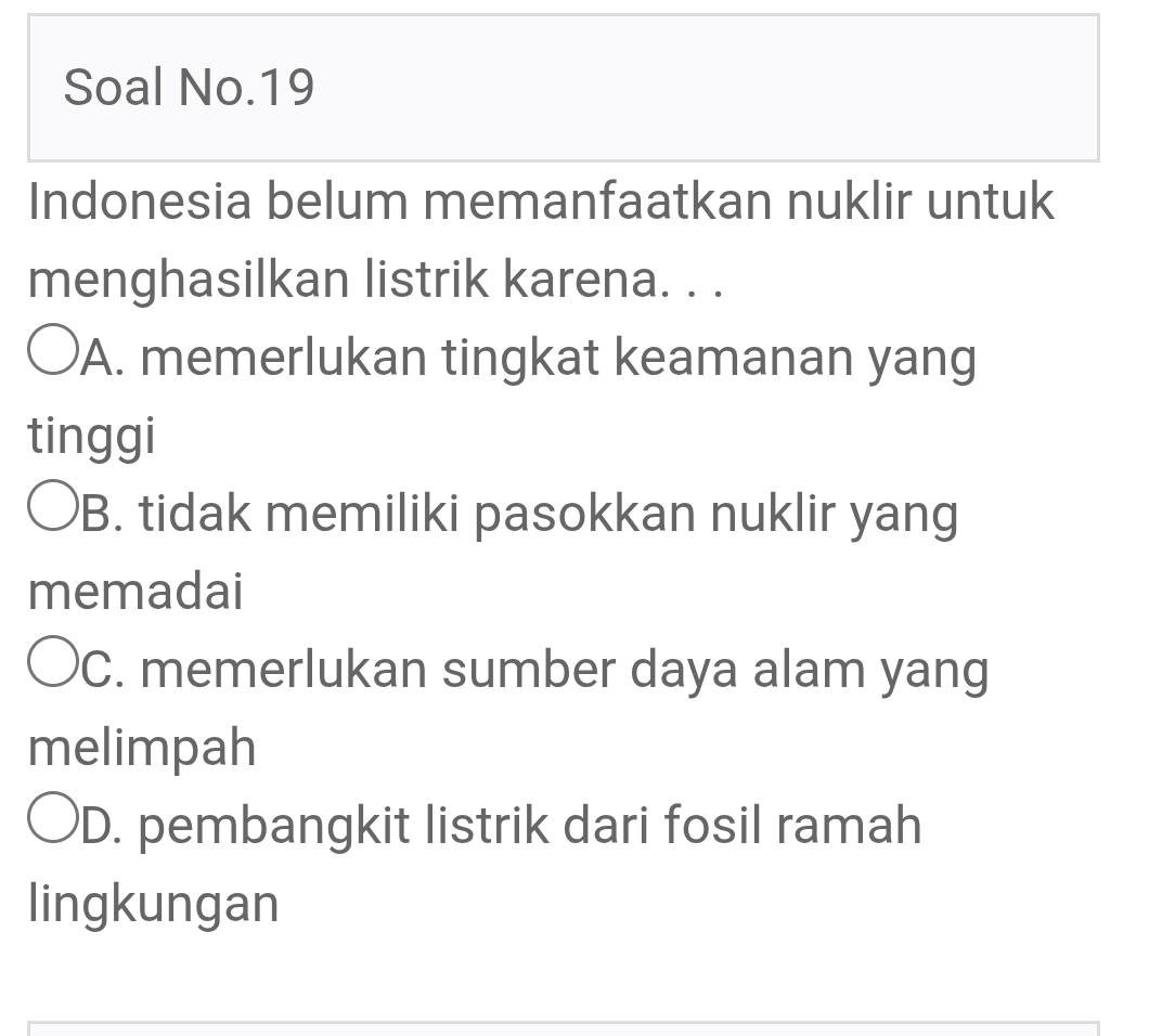 Soal No.19
Indonesia belum memanfaatkan nuklir untuk
menghasilkan listrik karena. . .
'A. memerlukan tingkat keamanan yang
tinggi
B. tidak memiliki pasokkan nuklir yang
memadai
C. memerlukan sumber daya alam yang
melimpah
D. pembangkit listrik dari fosil ramah
lingkungan