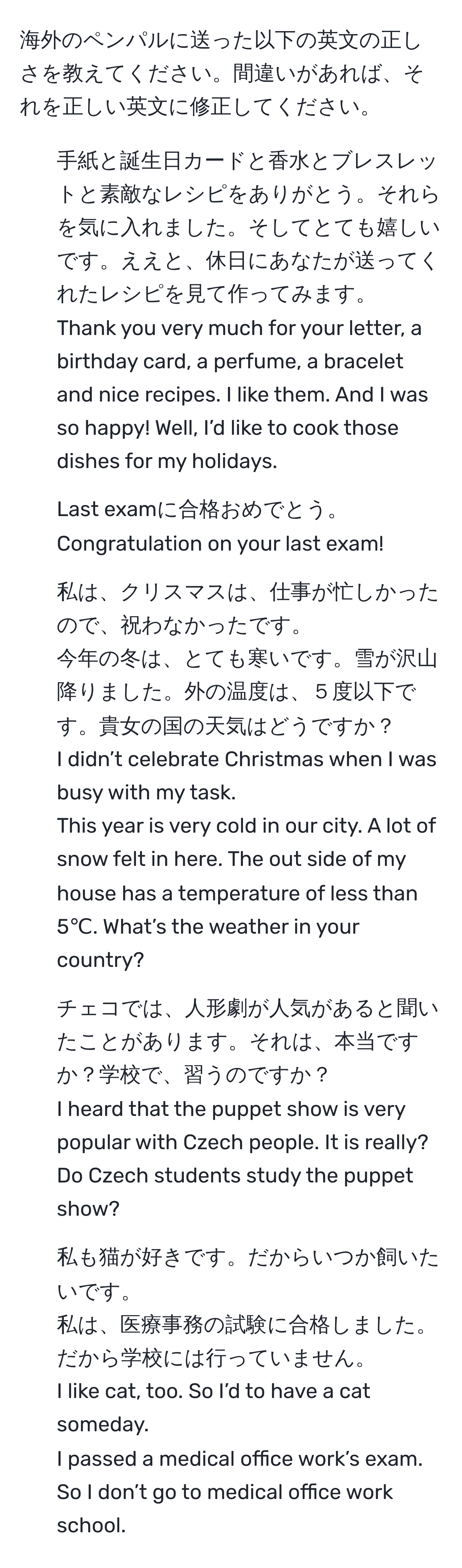 海外のペンパルに送った以下の英文の正しさを教えてください。間違いがあれば、それを正しい英文に修正してください。  

1. 手紙と誕生日カードと香水とブレスレットと素敵なレシピをありがとう。それらを気に入れました。そしてとても嬉しいです。ええと、休日にあなたが送ってくれたレシピを見て作ってみます。  
   
Thank you very much for your letter, a birthday card, a perfume, a bracelet and nice recipes. I like them. And I was so happy! Well, I’d like to cook those dishes for my holidays.  
  
2. Last examに合格おめでとう。  
   
Congratulation on your last exam!  
  
3. 私は、クリスマスは、仕事が忙しかったので、祝わなかったです。  
   
今年の冬は、とても寒いです。雪が沢山降りました。外の温度は、５度以下です。貴女の国の天気はどうですか？  
   
I didn’t celebrate Christmas when I was busy with my task.  
  
This year is very cold in our city. A lot of snow felt in here. The out side of my house has a temperature of less than 5℃. What’s the weather in your country?  
  
4. チェコでは、人形劇が人気があると聞いたことがあります。それは、本当ですか？学校で、習うのですか？  
   
I heard that the puppet show is very popular with Czech people. It is really? Do Czech students study the puppet show?  
  
5. 私も猫が好きです。だからいつか飼いたいです。  
   
私は、医療事務の試験に合格しました。だから学校には行っていません。  
   
I like cat, too. So I’d to have a cat someday.  
  
I passed a medical office work’s exam. So I don’t go to medical office work school.