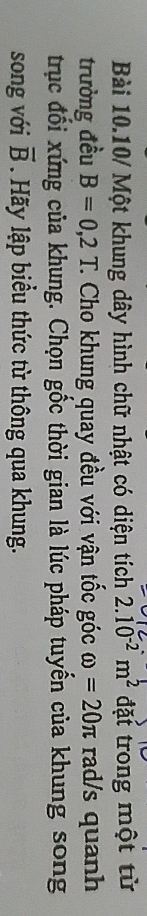 Bài 10.10/ Một khung dây hình chữ nhật có diện tích 2.10^(-2)m^2 đặt trong một từ 
trưởng đều B=0,2T. C Cho khung quay đều với vận tốc góc omega =20π rad/s quanh 
trục đổi xứng của khung. Chọn gốc thời gian là lúc pháp tuyến của khung song 
song với overline B Hãy lập biểu thức từ thông qua khung.