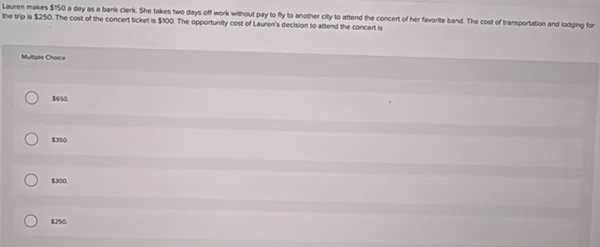 Lauren makes $150 a day as a bank clerk. She takes two days off work without pay to fly to another city to attend the concert of her favorite band. The cost of transportation and lodging for
the trip is $250. The cost of the concert ticket is $100. The opportunity cost of Lauren's decision to attend the concert is
Multiple Chaice
$650.
$350
$300.
$250.