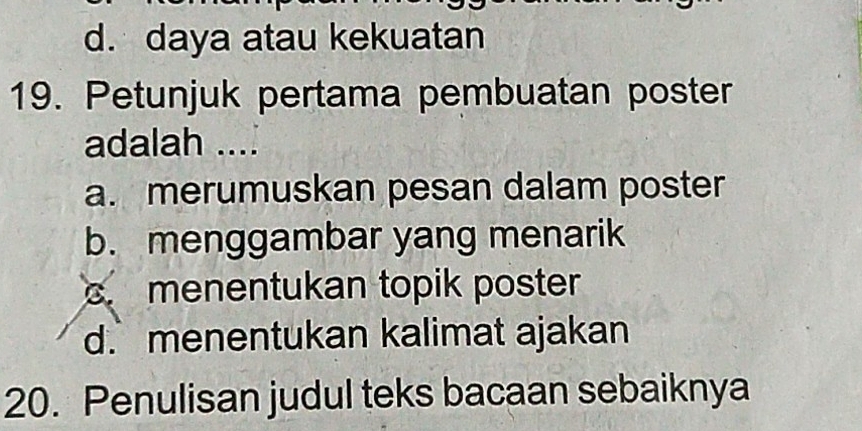 d. daya atau kekuatan
19. Petunjuk pertama pembuatan poster
adalah ....
a. merumuskan pesan dalam poster
b. menggambar yang menarik
menentukan topik poster
d.menentukan kalimat ajakan
20. Penulisan judul teks bacaan sebaiknya