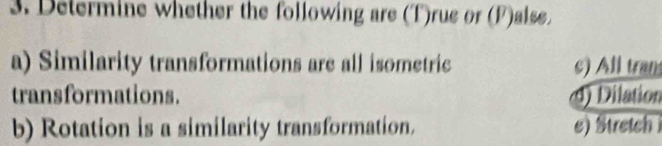 Determine whether the following are (T)rue or (F)alse.
a) Similarity transformations are all isometric c) All tran
transformations. d) Dilation
b) Rotation is a similarity transformation. e) tretch