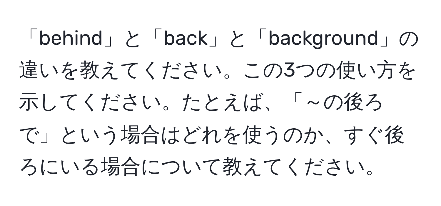 「behind」と「back」と「background」の違いを教えてください。この3つの使い方を示してください。たとえば、「～の後ろで」という場合はどれを使うのか、すぐ後ろにいる場合について教えてください。