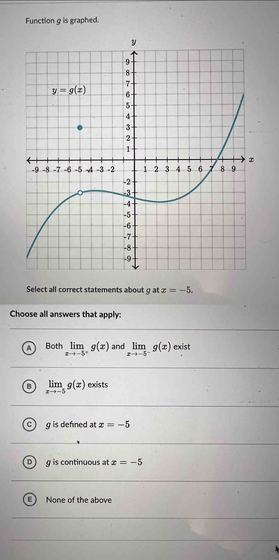 Function g is graphed.
Select all correct statements about g at x=-5.
Choose all answers that apply:
A Both limlimits _xto -5^+g(x) and limlimits _xto -5^-g(x) exist
B limlimits _xto -5g(x) exists
g is defined at x=-5
g is continuous at x=-5
E None of the above