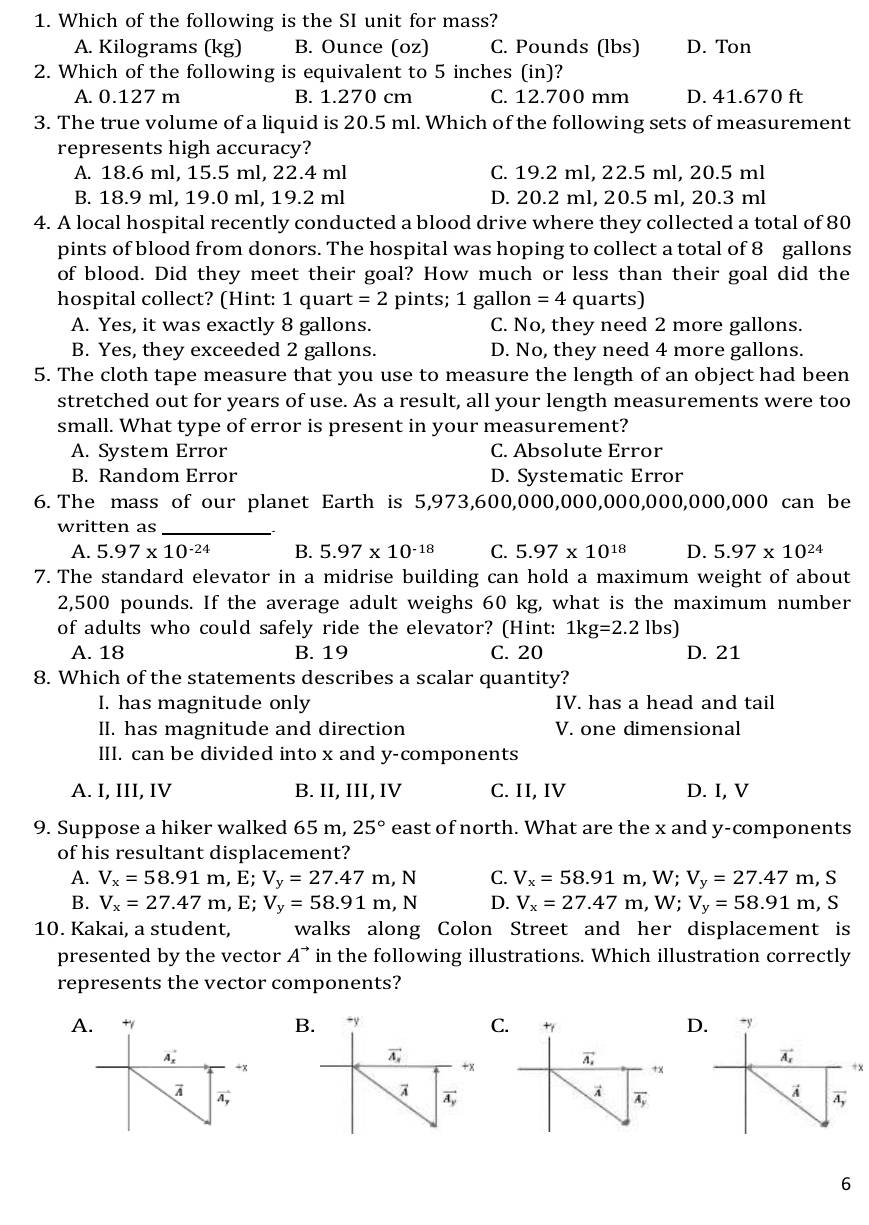 Which of the following is the SI unit for mass?
A. Kilograms (kg) B. Ounce (oz) C. Pounds (lbs) D. Ton
2. Which of the following is equivalent to 5 inches (in)?
A. 0.127 m B. 1.270 cm C. 12.700 mm D. 41.670 ft
3. The true volume of a liquid is 20.5 ml. Which of the following sets of measurement
represents high accuracy?
A. 18.6 ml, 15.5 ml, 22.4 ml C. 19.2 ml, 22.5 ml, 20.5 ml
B. 18.9 ml, 19.0 ml, 19.2 ml D. 20.2 ml, 20.5 ml, 20.3 ml
4. A local hospital recently conducted a blood drive where they collected a total of 80
pints of blood from donors. The hospital was hoping to collect a total of 8 gallons
of blood. Did they meet their goal? How much or less than their goal did the
hospital collect? (Hint: 1 quart =2 pints; 1 gallon =4 quarts)
A. Yes, it was exactly 8 gallons. C. No, they need 2 more gallons.
B. Yes, they exceeded 2 gallons. D. No, they need 4 more gallons.
5. The cloth tape measure that you use to measure the length of an object had been
stretched out for years of use. As a result, all your length measurements were too
small. What type of error is present in your measurement?
A. System Error C. Absolute Error
B. Random Error D. Systematic Error
6. The mass of our planet Earth is 5,973,600,000,000,000,000,000,000 can be
written as_
A. 5.97* 10^(-24) B. 5.97* 10^(-18) C. 5.97* 10^(18) D. 5.97* 10^(24)
7. The standard elevator in a midrise building can hold a maximum weight of about
2,500 pounds. If the average adult weighs 60 kg, what is the maximum number
of adults who could safely ride the elevator? (Hint: 1kg=2.2lbs)
A. 18 B. 19 C. 20 D. 21
8. Which of the statements describes a scalar quantity?
I. has magnitude only IV. has a head and tail
II. has magnitude and direction V. one dimensional
III. can be divided into x and y-components
A. I, III, IV B. II, III, IV C. II, IV D. I, V
9. Suppose a hiker walked 65 m, 25° east of north. What are the x and y-components
of his resultant displacement?
A. V_x=58.91m,E;V_y=27.47m,N C. V_x=58.91m,W;V_y=27.47m,S
B. V_x=27.47m,E;V_y=58.91m,N D. V_x=27.47m,W;V_y=58.91m, S
10. Kakai, a student, walks along Colon Street and her displacement is
presented by the vector A^(to) in the following illustrations. Which illustration correctly
represents the vector components?
AB CD
x
6