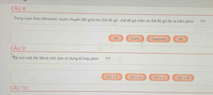 Trong soạn thảo Winword, muốn chuyển đổi giữa hai chế độ gõ : chế độ gõ chèn và chế độ gõ đè; ta bấm phím ???
Del Insert CapsLock Tab
CÂU 9:
Để mở một file Word mới, bạn sử dụng tổ hợp phím ???
Ctrl+S Ctrl+A Ctrl+L Ctrl+N
CÂU 10: