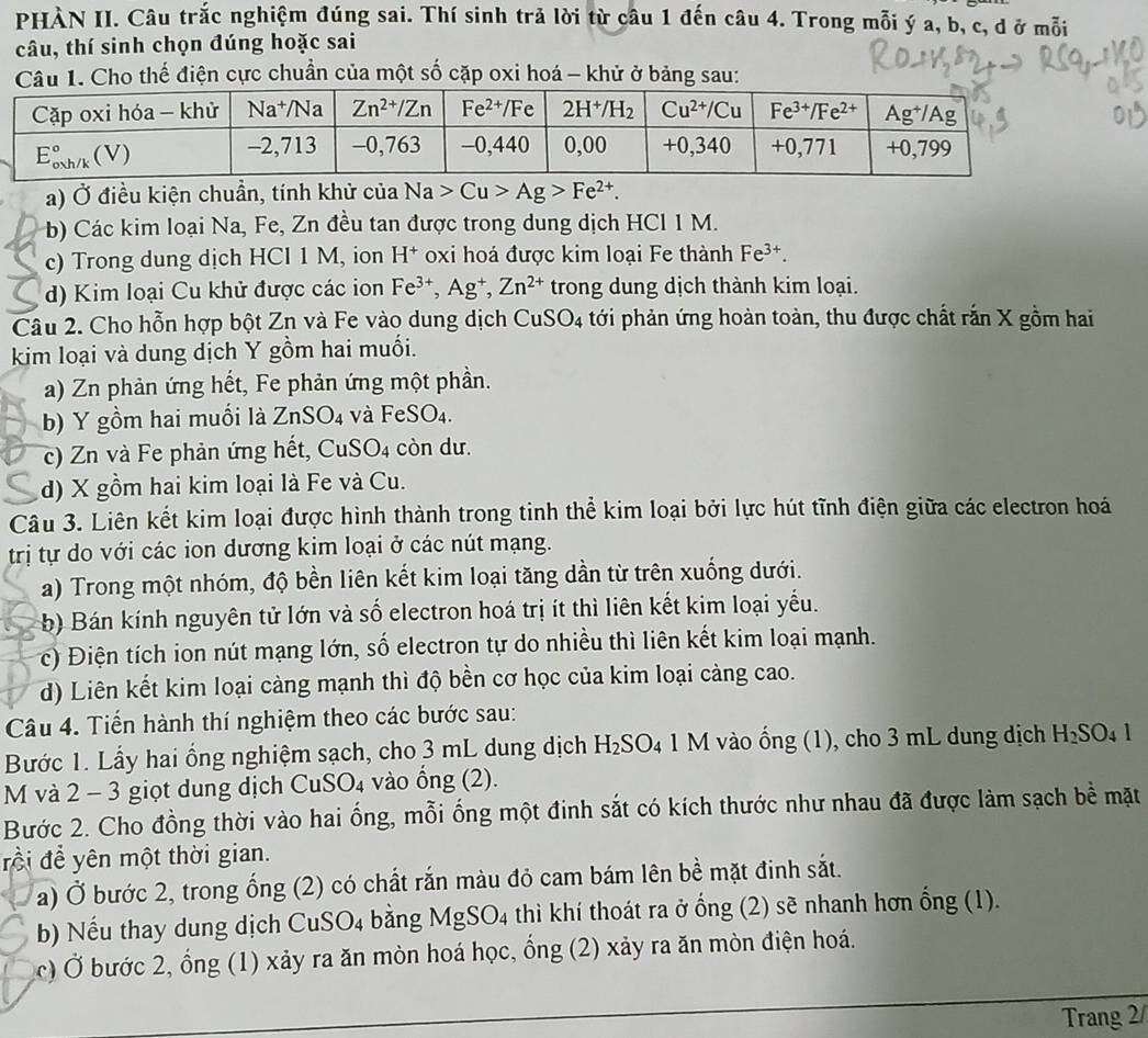 PHÀN II. Câu trắc nghiệm đúng sai. Thí sinh trả lời từ câu 1 đến câu 4. Trong mỗi ý a, b, c, d ở mỗi
câu, thí sinh chọn đúng hoặc sai
Câu 1. Cho thế điện cực chuẩn của một số cặp oxi hoá - khử ở bảng sau:
a) Ở điều kiện chuẩn, tính khử của Na>Cu>Ag>Fe^(2+).
b) Các kim loại Na, Fe, Zn đều tan được trong dung dịch HCl 1 M.
c) Trong dung dịch HCl 1 M, ion H^+ oxi hoá được kim loại Fe thành Fe^(3+).
d) Kim loại Cu khử được các ion Fe^(3+),Ag^+,Zn^(2+) trong dung dịch thành kim loại.
Câu 2. Cho hỗn hợp bột Zn và Fe vào dung dịch CuSO_4 tới phản ứng hoàn toàn, thu được chất rắn X gồm hai
kim loại và dung dịch Y gồm hai muối.
a) Zn phản ứng hết, Fe phản ứng một phần.
b) Y gồm hai muối là ZnSO_4 và FeSO_4.
c) Zn và Fe phản ứng hết, CuS ()_4 cò n ư.
d) X gồm hai kim loại là Fe và Cu.
Câu 3. Liên kết kim loại được hình thành trong tinh thể kim loại bởi lực hút tĩnh điện giữa các electron hoá
trị tự do với các ion dương kim loại ở các nút mạng.
a) Trong một nhóm, độ bền liên kết kim loại tăng dần từ trên xuống dưới.
b) Bán kính nguyên tử lớn và số electron hoá trị ít thì liên kết kim loại yếu.
c) Điện tích ion nút mạng lớn, số electron tự do nhiều thì liên kết kim loại mạnh.
d) Liên kết kim loại càng mạnh thì độ bền cơ học của kim loại càng cao.
Câu 4. Tiến hành thí nghiệm theo các bước sau:
Bước 1. Lấy hai ổng nghiệm sạch, cho 3 mL dung dịch H_2SO_4 1 M vào ống (1), cho 3 mL dung dịch H_2SO_41
M và 2 - 3 giọt dung dịch CuSO₄ vào ống (2).
Bước 2. Cho đồng thời vào hai ống, mỗi ống một đinh sắt có kích thước như nhau đã được làm sạch bề mặt
rồi để yên một thời gian.
a) Ở bước 2, trong ống (2) có chất rắn màu đỏ cam bám lên bề mặt đinh sắt.
b) Nếu thay dung dịch CuSO4 bằng MgSO4 thì khí thoát ra ở ống (2) sẽ nhanh hơn ống (1).
c) Ở bước 2, ổng (1) xảy ra ăn mòn hoá học, ổng (2) xảy ra ăn mòn điện hoá.
Trang 2/