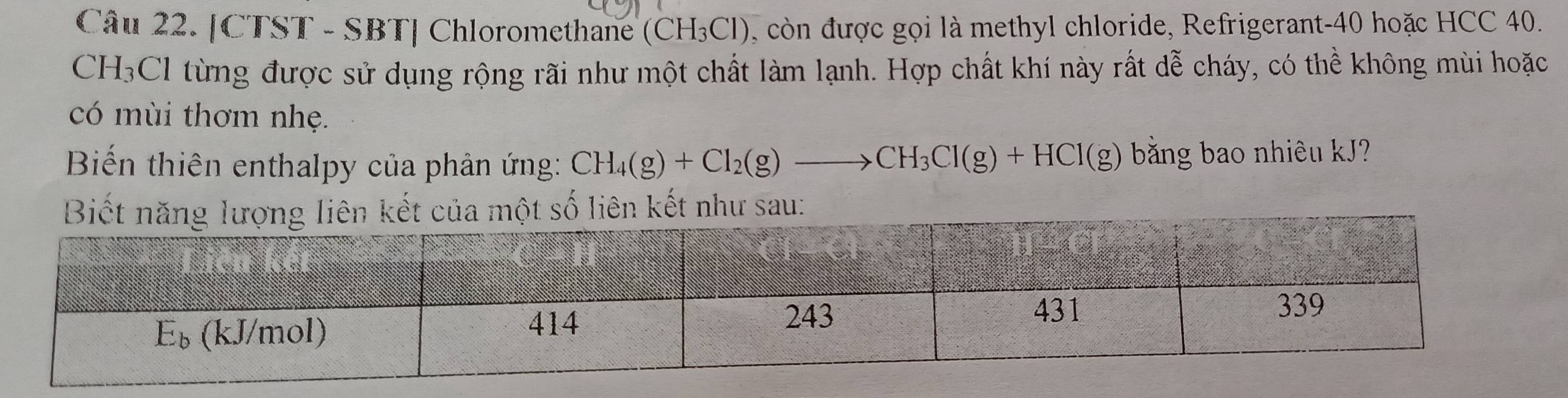 [CTST - SBT] Chloromethane (CH_3Cl) , còn được gọi là methyl chloride, Refrigerant- 40 hoặc HCC 40.
CH_3 CI từng được sử dụng rộng rãi như một chất làm lạnh. Hợp chất khí này rất dễ cháy, có thể không mùi hoặc 
có mùi thơm nhẹ. 
Biến thiên enthalpy của phản ứng: CH_4(g)+Cl_2(g)to CH_3Cl(g)+HCl(g) băng bao nhiêu kJ? 
liên kết như sau: