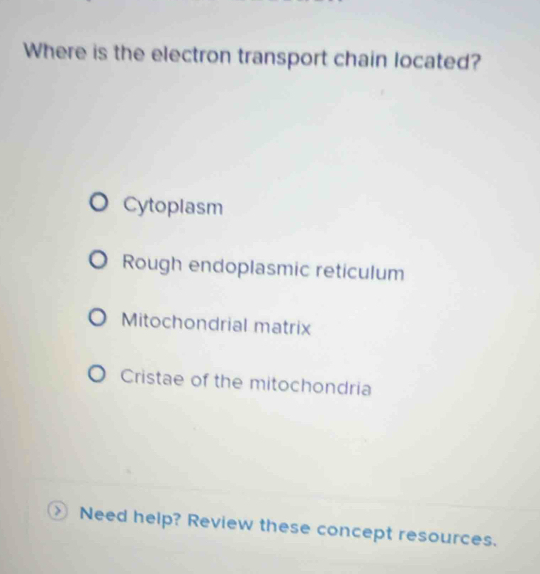 Where is the electron transport chain located?
Cytoplasm
Rough endoplasmic reticulum
Mitochondrial matrix
Cristae of the mitochondria
Need help? Review these concept resources.