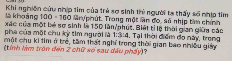 Cầu 39: 
Khi nghiên cứu nhịp tim của trẻ sơ sinh thì người ta thấy số nhịp tim 
là khoảng 100 - 160 lần/phút. Trong một lần đo, số nhịp tim chính 
xác của một bé sơ sinh là 150 lần/phút. Biết tỉ lệ thời gian giữa các 
pha của một chu kỳ tim người là 1:3:4. Tại thời điểm đo này, trong 
một chu kì tim ở trẻ, tâm thất nghỉ trong thời gian bao nhiêu giây 
(tính làm tròn đến 2 chữ số sau dấu phấy)?