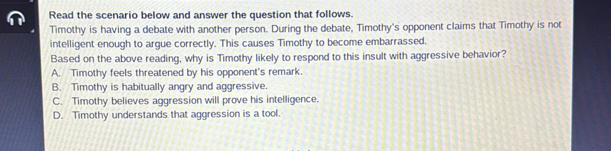 Read the scenario below and answer the question that follows.
Timothy is having a debate with another person. During the debate, Timothy's opponent claims that Timothy is not
intelligent enough to argue correctly. This causes Timothy to become embarrassed.
Based on the above reading, why is Timothy likely to respond to this insult with aggressive behavior?
A. Timothy feels threatened by his opponent's remark.
B. Timothy is habitually angry and aggressive.
C. Timothy believes aggression will prove his intelligence.
D. Timothy understands that aggression is a tool.