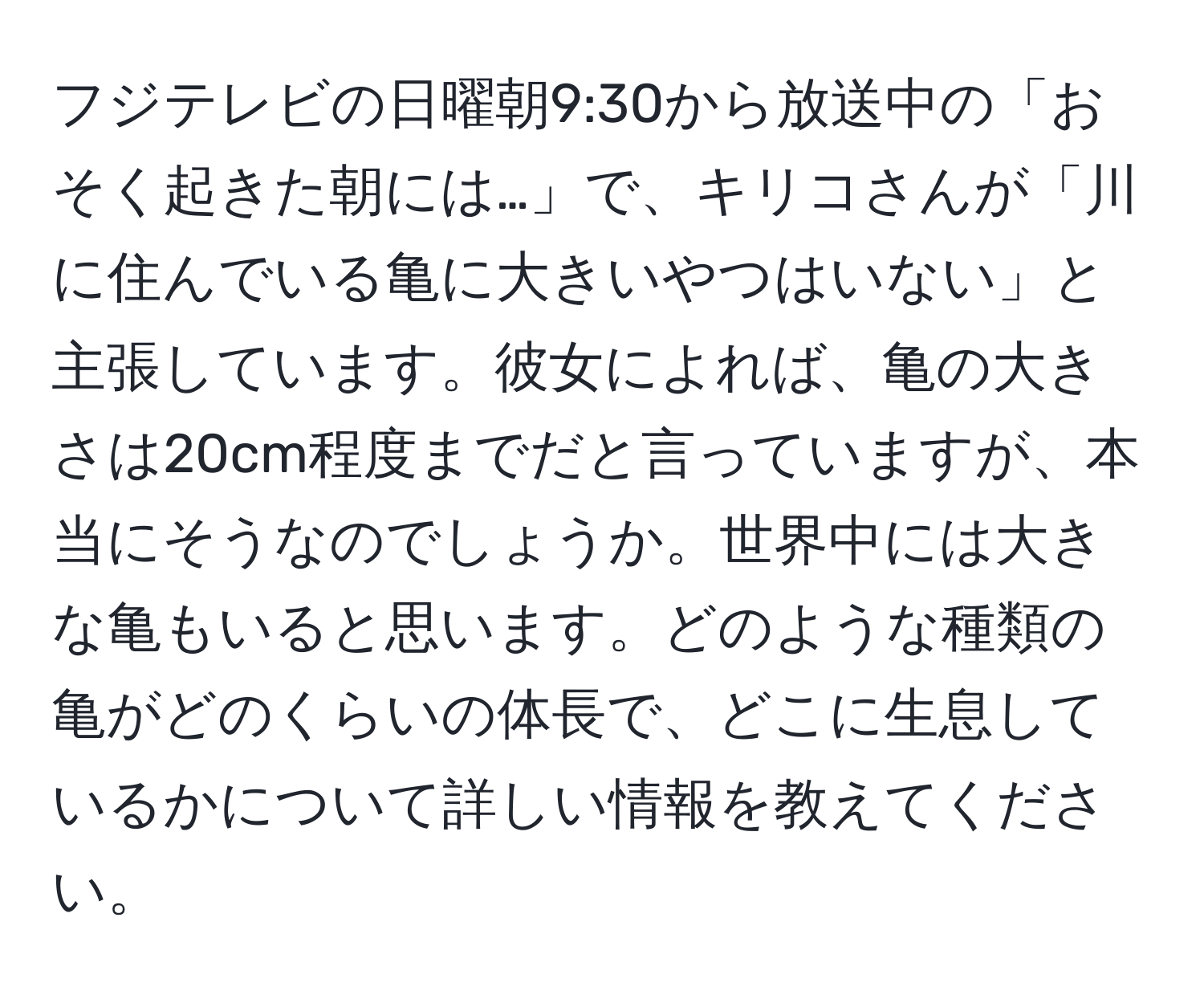 フジテレビの日曜朝9:30から放送中の「おそく起きた朝には…」で、キリコさんが「川に住んでいる亀に大きいやつはいない」と主張しています。彼女によれば、亀の大きさは20cm程度までだと言っていますが、本当にそうなのでしょうか。世界中には大きな亀もいると思います。どのような種類の亀がどのくらいの体長で、どこに生息しているかについて詳しい情報を教えてください。