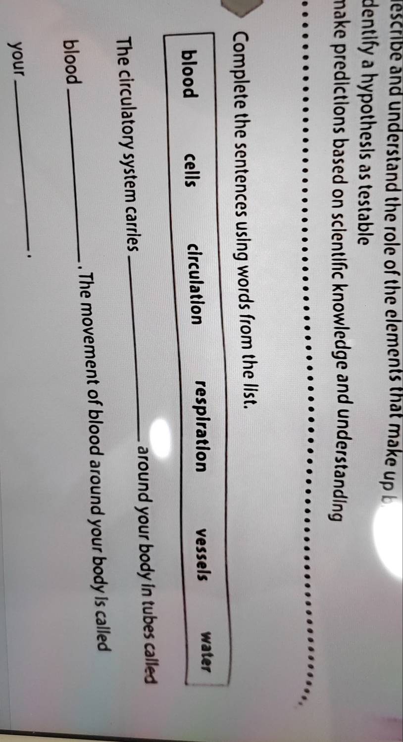 describe and understand the role of the elements that make up b 
dentify a hypothesis as testable. 
make predictions based on scientific knowledge and understanding . 
Complete the sentences using words from the list. 
blood cells circulation respiration vessels water 
The circulatory system carries _around your body in tubes called 
. The movement of blood around your body is called 
blood 
_ 
_. 
your