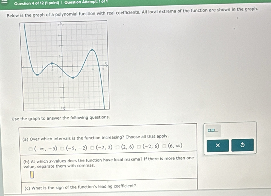 Question Attempt: 1 of 1
Below is the graph of a polynomial function with real coefficients. All local extrema of the function are shown in the graph.
Use the graph to answer the following questions.
□,□,...
(a) Over which intervals is the function increasing? Choose all that apply.
(-∈fty ,-5) (-5,-2) (-2,2) (2,6) (-2,6) (6,∈fty ) ×
(b) At which x -values does the function have local maxima? If there is more than one
value, separate them with commas.
(c) What is the sign of the function's leading coefficient?