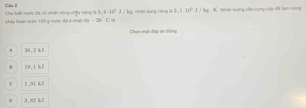 Cho biết nước đá có nhiệt nóng chây riêng là 3,4· 10^5J/kg , nhiệt dung riêng là 2,1.10^3J/kg. K. Nhiệt lượng cần cung cấp để làm nóng
chảy hoàn toàn 100 g nước đá ở nhiệt độ -20°C là
Chọn một đáp án đúng
A 38, 2 kJ.
B 19,1 kJ.
C 1 , 91 kJ.
D 3,82 kJ.