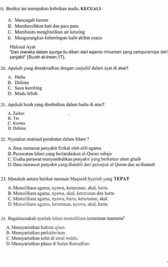 Berikut ini merupakan kebaikan madu, KECUALI :
A. Mencegah kanser
B. Membersihkan hati dan paru paru
C. Membantu menghasilkan air kencing
D. Mengurangkan kelembapan kulit akibat cuaca
Maksud Ayat
"Dan mereka dalam syurga itu diberi dari sejenis minuman yang campurannya dari
zanjabil'' (Surah al-Insan,17).
20. Apakah yang dimaksudkan dengan zanjabil dalam ayat di atas?
A. Halia
B. Delima
C. Susu kambing
D. Madu lebah
21. Apakah buah yang disebutkan dalam hadis di atas?
A. Zaitun
B. Tin
C. Kurma
D. Delima
22. Nyatakan maksud perubatan dalam Islam ?
A. Ilmu merawat penyakit fizikal oleh ahli agama
B. Perawatan Islam yang berlandaskan al-Quran sahaja
C. Usaha perawat menyembuhkan penyakit yang berkaitan alam ghaib
D. Ilmu merawat penyakit yang diambil dari petunjuk al Quran dan as-Sunnah
23. Manakah antara berikut susunan Maqasid Syariah yang TEPAT
A. Memelihara agama, nyawa, keturunan, akal, harta.
B. Memelihara agama, nyawa, akal, keturunan dan harta
C. Memelihara agama, nyawa, harta, keturunan, akal.
D. Memelihara agama, keturunan, nyawa, akal, harta.
24. Bagaimanakah syariah Islam memelihara keturunan manusia?
A. Mensyariatkan hukum qisas.
B. Mensyariatkan perkahwinan.
C. Mensyariatkan solat di awal waktu.
D. Mensyariatkan pūasa di bulan Ramadhan.