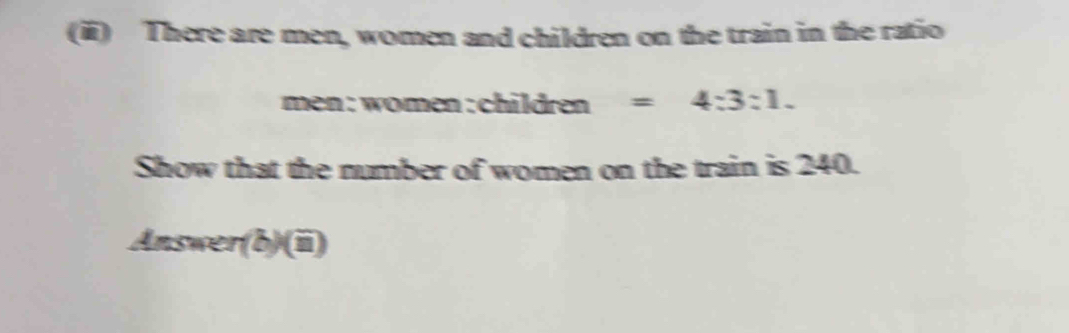 There are men, women and children on the train in the ratio 
men :women:children =4:3:1. 
Show that the number of women on the train is 240. 
Answer(b)(ii)