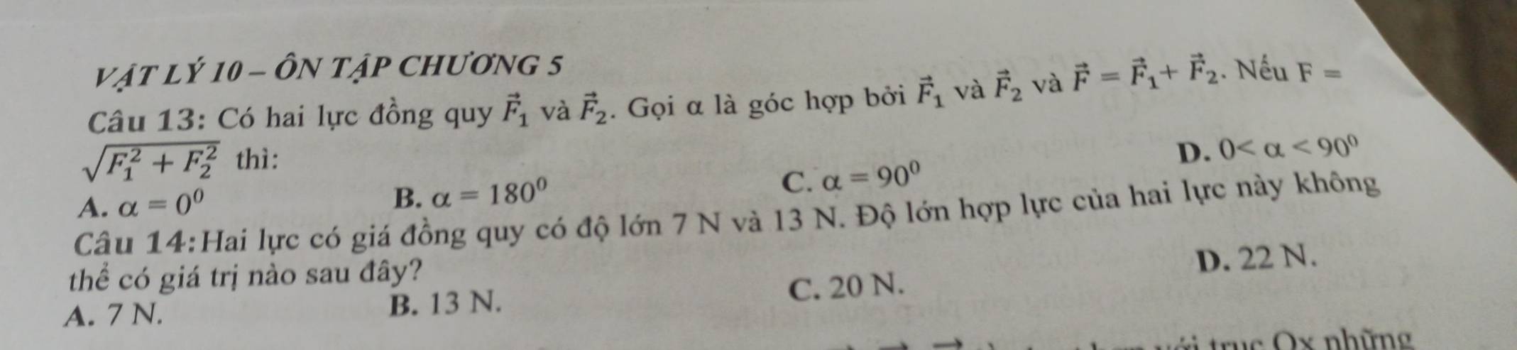 VậT LÝ 10 - ÔN TậP CHươnG 5
Câu 13: Có hai lực đồng quy vector F_1 và vector F_2. Gọi α là góc hợp bởi vector F_1 và vector F_2 và vector F=vector F_1+vector F_2. Nếu F=
sqrt (F_1)^2+F_2^2 thì:
D. 0 <90°
A. alpha =0^0
B. alpha =180° C. alpha =90°
Câu 14:Hai lực có giá đồng quy có độ lớn 7 N và 13 N. Độ lớn hợp lực của hai lực này không
thể có giá trị nào sau đây?
D. 22 N.
A. 7 N. B. 13 N. C. 20 N.
truc Ox những