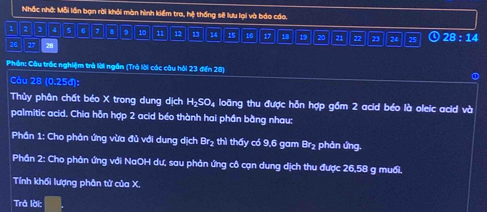 Nhắc nhờ: Mỗi lần bạn rời khỏi màn hình kiểm tra, hệ thống sẽ lưu lại và báo cáo.
1 2 3 4 5 6 7 8 9 10 11 12 13 14 15 16 17 18 19 20 21 22 23 24 25 28:14
26 27 28
Phần: Câu trắc nghiệm trả lời ngần (Trả lời các câu hỏi 23 đến 28) 
Câu 28 (0.25đ): 
① 
Thủy phân chất béo X trong dung dịch H_2SO_4 loãng thu được hỗn hợp gồm 2 acid béo là oleic acid và 
palmitic acid. Chia hỗn hợp 2 acid béo thành hai phần bằng nhau: 
Phần 1: Cho phản ứng vừa đủ với dung dịch Br_2 thì thấy có 9, 6 gam Br_2 phản ứng. 
Phần 2: Cho phản ứng với NaOH dư, sau phản ứng cô cạn dung dịch thu được 26,58 g muối. 
Tính khối lượng phân tử của X. 
Trả lời: