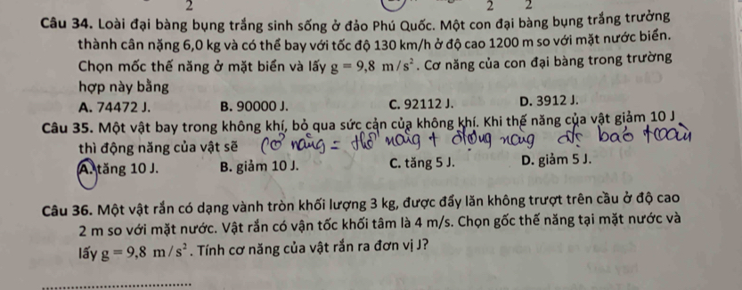 2
2 2
Câu 34. Loài đại bàng bụng trắng sinh sống ở đảo Phú Quốc. Một con đại bàng bụng trắng trưởng
thành cân nặng 6,0 kg và có thể bay với tốc độ 130 km/h ở độ cao 1200 m so với mặt nước biển.
Chọn mốc thế năng ở mặt biển và lấy g=9,8m/s^2. Cơ năng của con đại bàng trong trường
hợp này bằng
A. 74472 J. B. 90000 J. C. 92112 J. D. 3912 J.
Câu 35. Một vật bay trong không khí, bỏ qua sức cản của không khí. Khi thế năng của vật giảm 10 J
thì động năng của vật sẽ
A. tăng 10 J. B. giảm 10 J. C. tăng 5 J. D. giảm 5 J.
Câu 36. Một vật rắn có dạng vành tròn khối lượng 3 kg, được đấy lăn không trượt trên cầu ở độ cao
2 m so với mặt nước. Vật rắn có vận tốc khối tâm là 4 m/s. Chọn gốc thế năng tại mặt nước và
lấy g=9, 8m/s^2. Tính cơ năng của vật rắn ra đơn vị J?