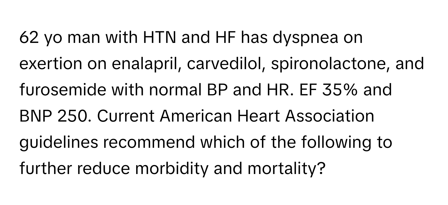 yo man with HTN and HF has dyspnea on exertion on enalapril, carvedilol, spironolactone, and furosemide with normal BP and HR. EF 35% and BNP 250. Current American Heart Association guidelines recommend which of the following to further reduce morbidity and mortality?