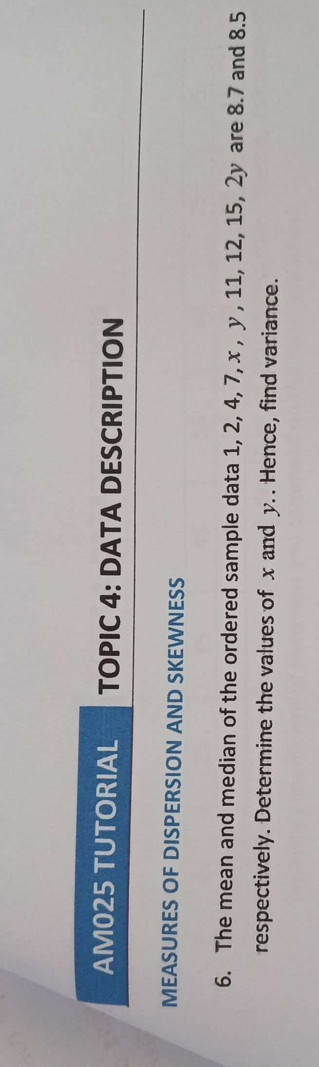 AM025 TUTORIAL TOPIC 4: DATA DESCRIPTION 
MEASURES OF DISPERSION AND SKEWNESS 
6. The mean and median of the ordered sample data 1, 2, 4, 7, x , y , 11, 12, 15, 2y are 8.7 and 8.5
respectively. Determine the values of x and y. . Hence, find variance.