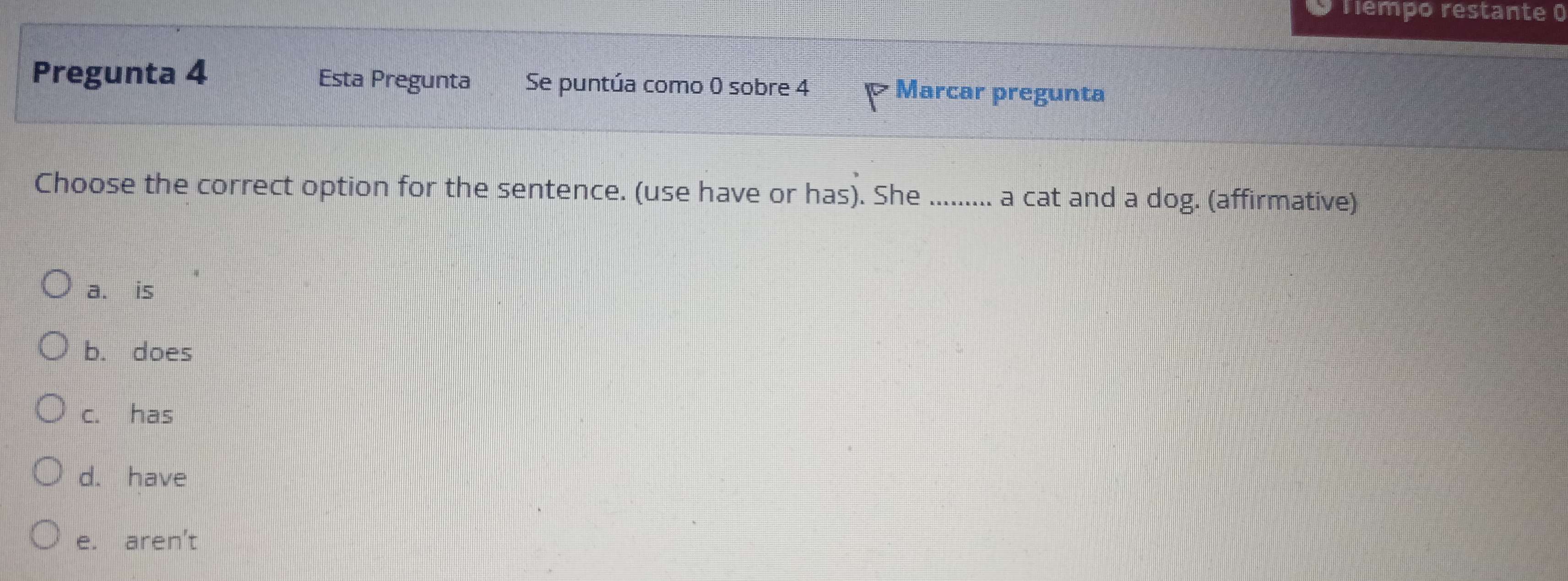 Tiêmpo restante 0
Pregunta 4 Esta Pregunta Se puntúa como 0 sobre 4 Marcar pregunta
Choose the correct option for the sentence. (use have or has). She ......... a cat and a dog. (affirmative)
a. is
b. does
c. has
d. have
e. aren't