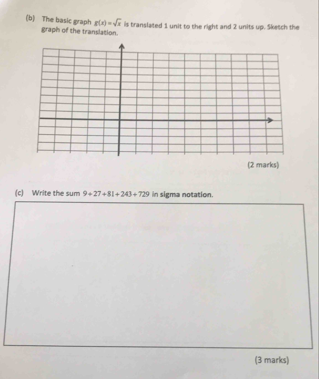 The basic graph g(x)=sqrt(x) is translated 1 unit to the right and 2 units up. Sketch the 
graph of the translation. 
(2 marks) 
(c) Write the sum 9+27+81+243+729 in sigma notation. 
(3 marks)