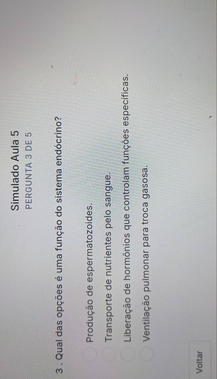 Simulado Aula 5
PERGUNTA 3 DE 5
3 . Qual das opções é uma função do sistema endócrino?
Produção de espermatozoides.
Transporte de nutrientes pelo sangue.
Liberação de hormônios que controlam funções específicas.
Ventilação pulmonar para troca gasosa.
Voltar