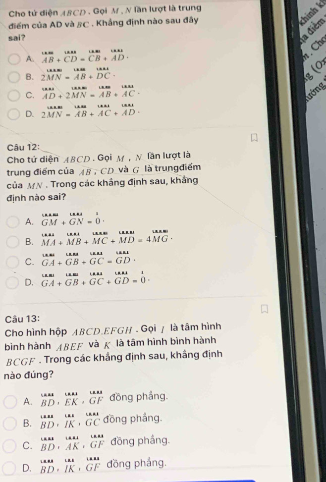 Cho tứ diện ABCD . Gọi M, N lần lượt là trung
điểm của AD và BC . Khẳng định nào sau đây
thính k
sai?
a điểm
A. beginarrayr tan  AB+CD=CB+AD· endarray. Ch
B. 2MAN=LB 2MN=AB+DCendarray. .
g  (
C. beginarrayr uatD AD+2MN=AB+ACendarray .
ướng
D. 2MN=vector AB+vector AC+vector AD.
Câu 12:
Cho tứ diện ABCD . Gọi M , N lần lượt là
trung điểm của AB , CD và G là trungđiểm
của MN . Trong các khẳng định sau, khẳng
định nào sai?
A. beginarrayr Laasu GMendarray +beginarrayr Lasu GNendarray =beginarrayr 1 0endarray .
B. vector MA+vector MB+vector MC+vector MD=4vector MG· -
C. beginarrayr Laai GA+GB+GC=GD· endarray
D. beginarrayr uA+_1 Gua_1&ua_1&ua_1&ua_1 GA+GB+GC+GD=0endarray .
Câu 13:
Cho hình hộp ABCD.EFGH . Gọi / là tâm hình
bình hành ABEF và χ là tâm hình bình hành
BCGF . Trong các khẳng định sau, khẳng định
nào đúng?
A. beginarrayr uas BDendarray ,beginarrayr uat EKendarray ,beginarrayr ua1 GFendarray đồng phẳng.
B. beginarrayr uas BDendarray ,beginarrayr uat BDendarray ,beginarrayr uat BCendarray đồng phắng.
C. beginarrayr uas BDendarray ,beginarrayr uat AKendarray ,beginarrayr uas GFendarray đồng phẳng.
D. beginarrayr uas BDendarray ,beginarrayr ua IKendarray ,beginarrayr uas GFendarray đồng phắng.