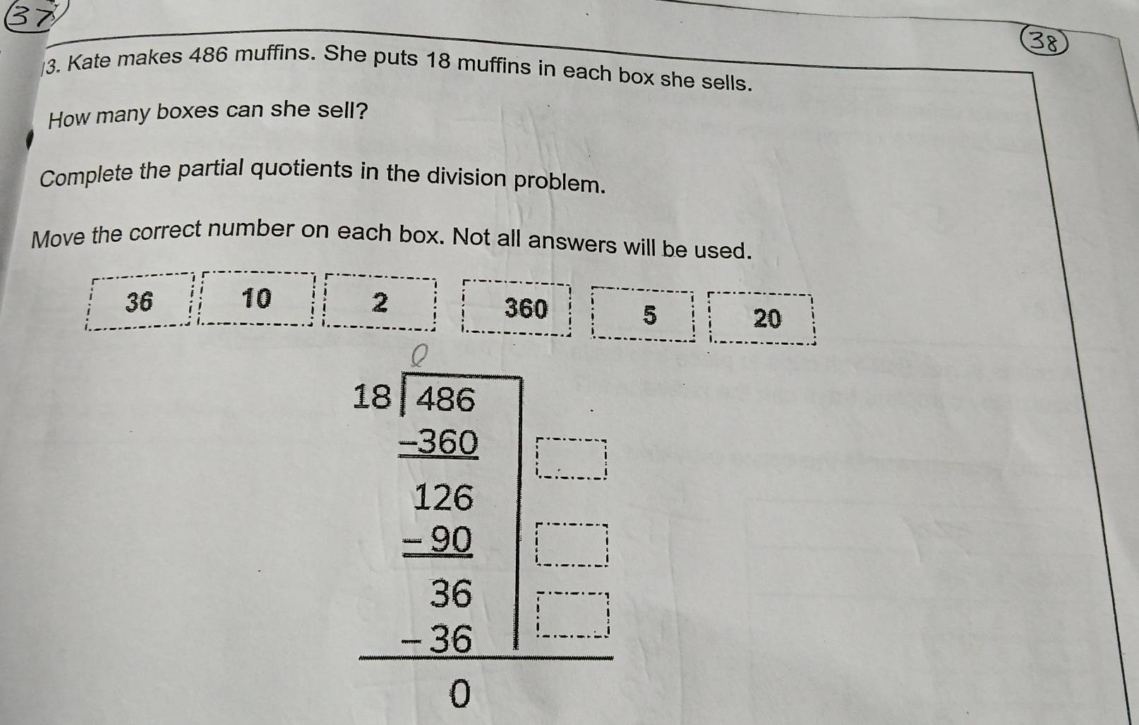 Kate makes 486 muffins. She puts 18 muffins in each box she sells. 
How many boxes can she sell? 
Complete the partial quotients in the division problem. 
Move the correct number on each box. Not all answers will be used.
36
10
2
360 5
20
beginarrayr an1encloselongdiv 20.25 when 15 -36 hline 36 -36 hline endarray