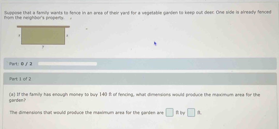 Suppose that a family wants to fence in an area of their yard for a vegetable garden to keep out deer. One side is already fenced 
from the neighbor's property. 
Part: 0 / 2 
Part 1 of 2 
(a) If the family has enough money to buy 140 ft of fencing, what dimensions would produce the maximum area for the 
garden? 
The dimensions that would produce the maximum area for the garden are □ ft by □ ft.