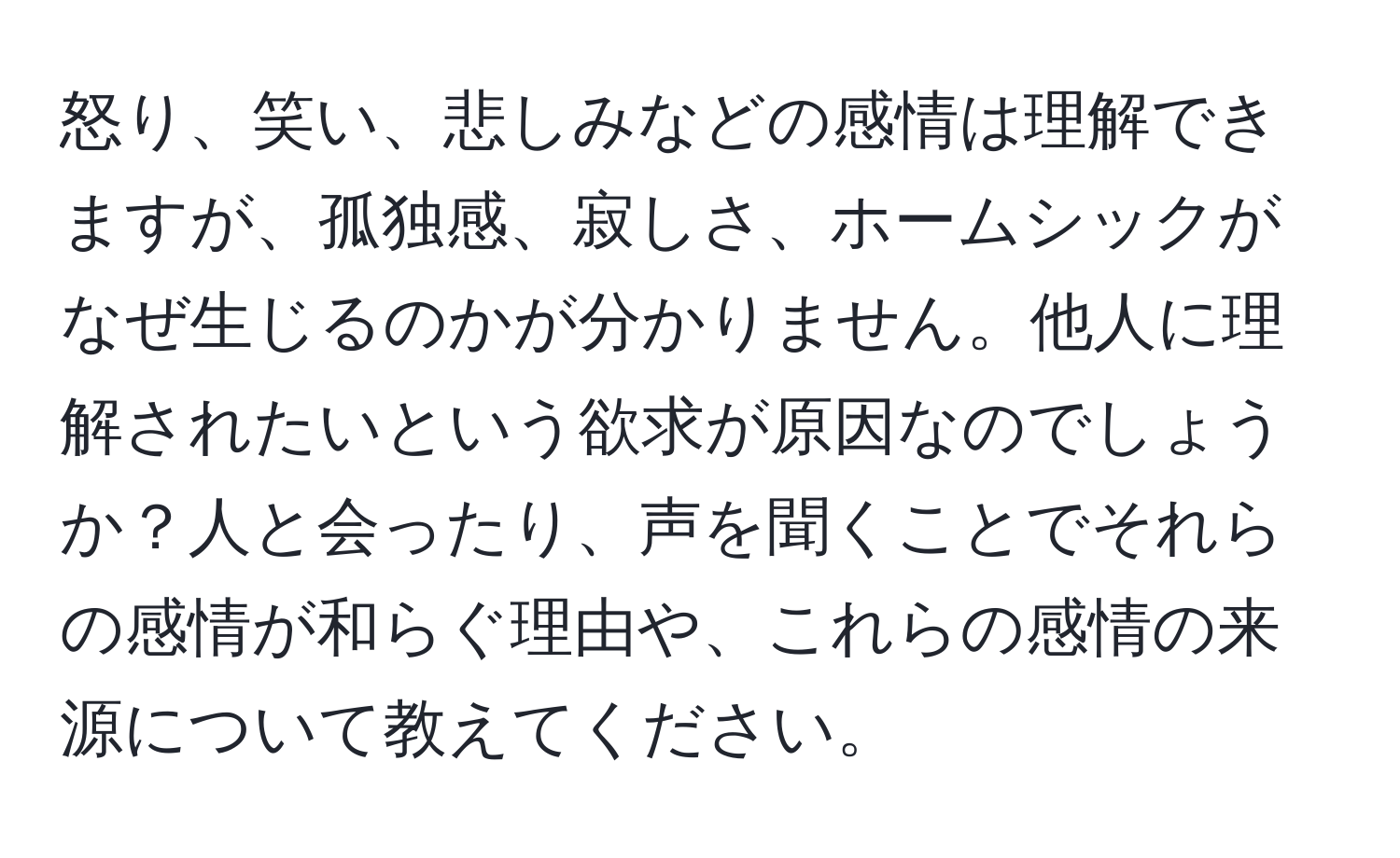 怒り、笑い、悲しみなどの感情は理解できますが、孤独感、寂しさ、ホームシックがなぜ生じるのかが分かりません。他人に理解されたいという欲求が原因なのでしょうか？人と会ったり、声を聞くことでそれらの感情が和らぐ理由や、これらの感情の来源について教えてください。